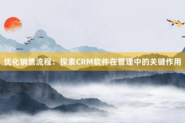 优化销售流程：探索CRM软件在管理中的关键作用